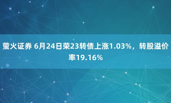 萤火证券 6月24日荣23转债上涨1.03%,转股溢价率19.16%