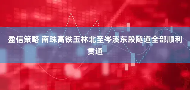 盈信策略 南珠高铁玉林北至岑溪东段隧道全部顺利贯通
