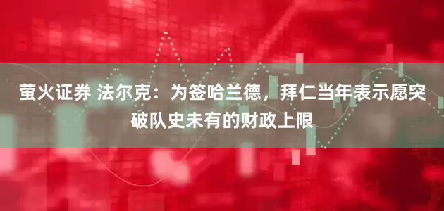 萤火证券 法尔克:为签哈兰德,拜仁当年表示愿突破队史未有的财政上限