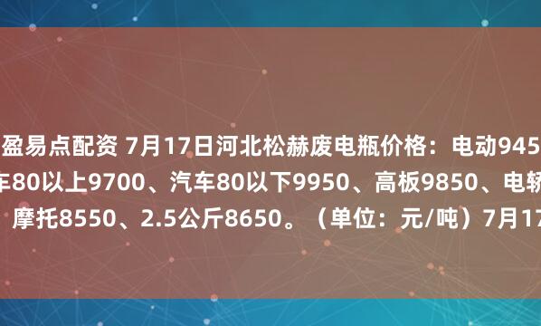 盈易点配资 7月17日河北松赫废电瓶价格：电动9450、大干9100、汽车80以上9700、汽车80以下9950、高板9850、电轿9550、AGM9400、摩托8550、2.5公斤8650。（单位：元/吨）7月17号—7月22号所有订单到厂按净重每吨加100元）