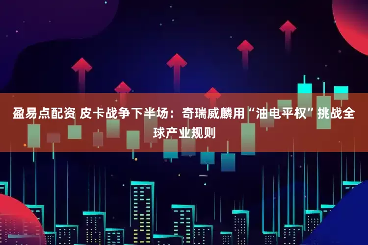 盈易点配资 皮卡战争下半场：奇瑞威麟用“油电平权”挑战全球产业规则