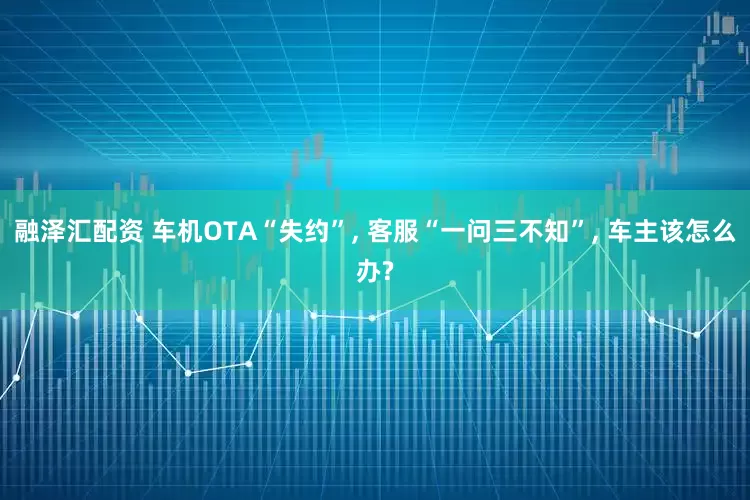 融泽汇配资 车机OTA“失约”, 客服“一问三不知”, 车主该怎么办?