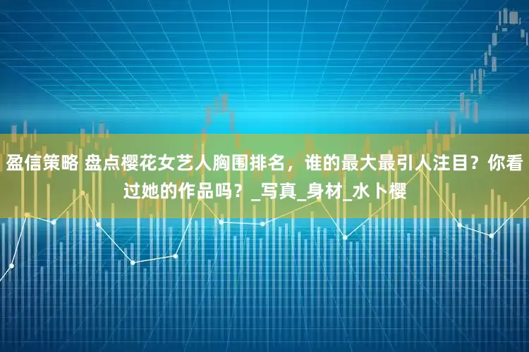 盈信策略 盘点樱花女艺人胸围排名，谁的最大最引人注目？你看过她的作品吗？_写真_身材_水卜樱