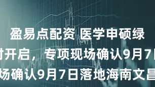 盈易点配资 医学申硕绿色通道限时开启，专项现场确认9月7日落地海南文昌