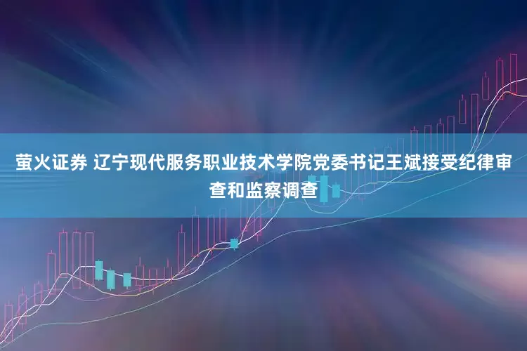 萤火证券 辽宁现代服务职业技术学院党委书记王斌接受纪律审查和监察调查