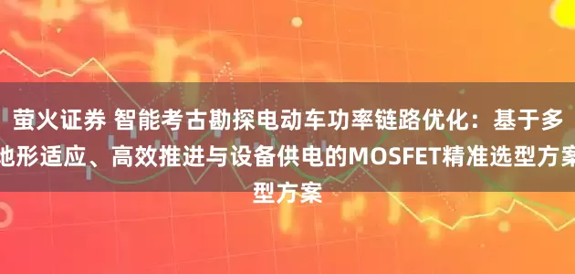 萤火证券 智能考古勘探电动车功率链路优化：基于多地形适应、高效推进与设备供电的MOSFET精准选型方案