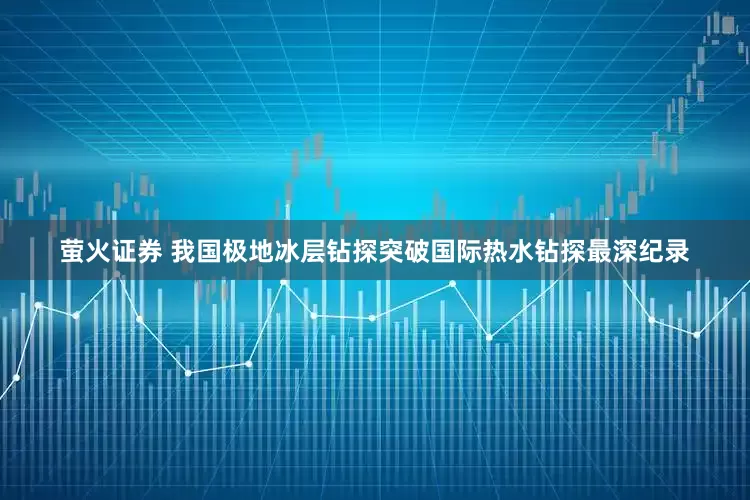 萤火证券 我国极地冰层钻探突破国际热水钻探最深纪录
