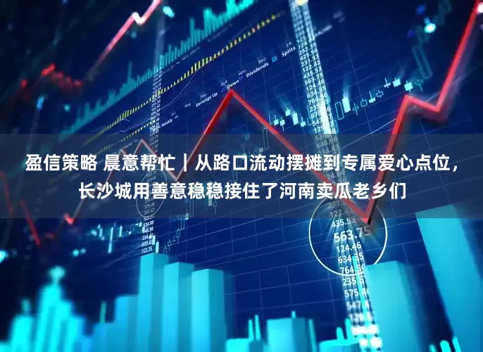 盈信策略 晨意帮忙|从路口流动摆摊到专属爱心点位,长沙城用善意稳稳接住了河南卖瓜老乡们
