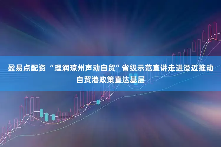 盈易点配资 “理润琼州声动自贸”省级示范宣讲走进澄迈推动自贸港政策直达基层