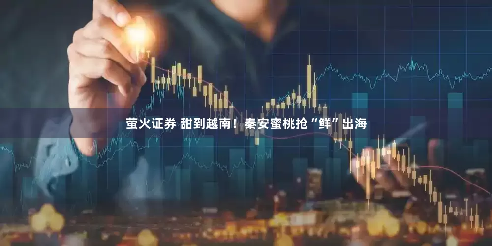 萤火证券 甜到越南!秦安蜜桃抢“鲜”出海
