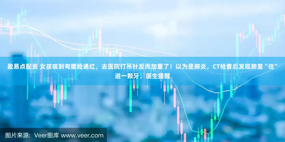 盈易点配资 女孩咳到弯腰脸通红，去医院打吊针反而加重了！以为是肺炎，CT检查后发现肺里“住”进一颗牙，医生提醒