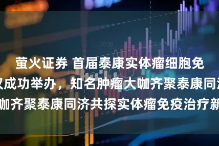 萤火证券 首届泰康实体瘤细胞免疫治疗大会在汉成功举办,知名肿瘤大咖齐聚泰康同济共探实体瘤免疫治疗新路径